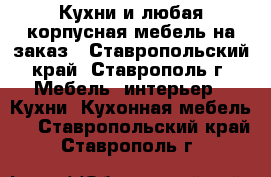 Кухни и любая корпусная мебель на заказ - Ставропольский край, Ставрополь г. Мебель, интерьер » Кухни. Кухонная мебель   . Ставропольский край,Ставрополь г.